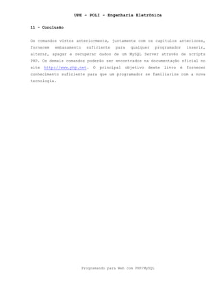 UPE - POLI - Engenharia Eletrônica
Programando para Web com PHP/MySQL
11 - Conclusão
Os comandos vistos anteriormente, juntamente com os capítulos anteriores,
fornecem embasamento suficiente para qualquer programador inserir,
alterar, apagar e recuperar dados de um MySQL Server através de scripts
PHP. Os demais comandos poderão ser encontrados na documentação oficial no
site http://www.php.net. O principal objetivo deste livro é fornecer
conhecimento suficiente para que um programador se familiarize com a nova
tecnologia.
 