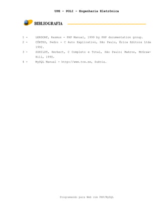 UPE - POLI - Engenharia Eletrônica
Programando para Web com PHP/MySQL
1 - LERDORF, Rasmus - PHP Manual, 1999 by PHP documentation group.
2 - CÔRTES, Pedro - C Auto Explicativo, São Paulo, Érica Editora Ltda
1992.
3 - SSHILDT, Herbert, C Completo e Total, São Paulo: Makron, McGraw-
Hill, 1990.
4 - MySQL Manual - http://www.tcx.se, Suécia.
 