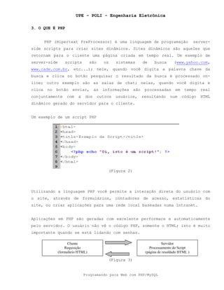 UPE - POLI - Engenharia Eletrônica
Programando para Web com PHP/MySQL
3. O QUE É PHP
PHP (Hipertext PreProcessor) é uma linguagem de programação server-
side scripts para criar sites dinâmicos. Sites dinâmicos são aqueles que
retornam para o cliente uma página criada em tempo real. Um exemplo de
server-side scripts são os sistemas de busca (www.yahoo.com,
www.cade.com.br, etc...); nele, quando você digita a palavra chave da
busca e clica no botão pesquisar o resultado da busca é processado on-
line; outro exemplo são as salas de chat; nelas, quando você digita e
clica no botão enviar, as informações são processadas em tempo real
conjuntamente com a dos outros usuários, resultando num código HTML
dinâmico gerado do servidor para o cliente.
Um exemplo de um script PHP
(Figura 2)
Utilizando a linguagem PHP você permite a interação direta do usuário com
o site, através de formulários, contadores de acesso, estatísticas do
site, ou criar aplicações para uma rede local baseadas numa Intranet.
Aplicações em PHP são geradas com excelente performace e automaticamente
pelo servidor. O usuário não vê o código PHP, somente o HTML; isto é muito
importante quando se está lidando com senhas.
(Figura 3)
Cliente
Requisição
(formulário HTML)
Servidor
Processamento do Script
(página de resuldado HTML )
 