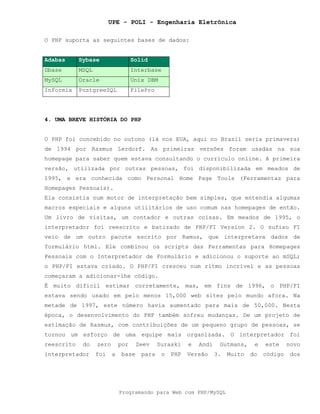 UPE - POLI - Engenharia Eletrônica
Programando para Web com PHP/MySQL
O PHP suporta as seguintes bases de dados:
Adabas Sybase Solid
Dbase MSQL Interbase
MySQL Oracle Unix DBM
Informix PostgreeSQL FilePro
4. UMA BREVE HISTÓRIA DO PHP
O PHP foi concebido no outono (lá nos EUA, aqui no Brasil seria primavera)
de 1994 por Rasmus Lerdorf. As primeiras versões foram usadas na sua
homepage para saber quem estava consultando o currículo online. A primeira
versão, utilizada por outras pessoas, foi disponibilizada em meados de
1995, e era conhecida como Personal Home Page Tools (Ferramentas para
Homepages Pessoais).
Ela consistia num motor de interpretação bem simples, que entendia algumas
macros especiais e alguns utilitários de uso comum nas homepages de então.
Um livro de visitas, um contador e outras coisas. Em meados de 1995, o
interpretador foi reescrito e batizado de PHP/FI Version 2. O sufixo FI
veio de um outro pacote escrito por Ramus, que interpretava dados de
formulário html. Ele combinou os scripts das Ferramentas para Homepages
Pessoais com o Interpretador de Formulário e adicionou o suporte ao mSQL;
o PHP/FI estava criado. O PHP/FI cresceu num ritmo incrível e as pessoas
começaram a adicionar-lhe código.
É muito difícil estimar corretamente, mas, em fins de 1996, o PHP/FI
estava sendo usado em pelo menos 15,000 web sites pelo mundo afora. Na
metade de 1997, este número havia aumentado para mais de 50,000. Nesta
época, o desenvolvimento do PHP também sofreu mudanças. De um projeto de
estimação de Rasmus, com contribuições de um pequeno grupo de pessoas, se
tornou um esforço de uma equipe mais organizada. O interpretador foi
reescrito do zero por Zeev Suraski e Andi Gutmans, e este novo
interpretador foi a base para o PHP Versão 3. Muito do código dos
 