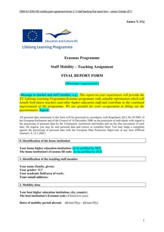 GfNA-II-C-ERA HEI mobility-grant agreement-Annex V.11-staff teaching final report form – version October 2011


                                                                                                       Annex V.11ii




                                           Erasmus Programme

                              Staff Mobility – Teaching Assignment

                                        FINAL REPORT FORM

                                            [Minimum requirements]


(Message to teacher and staff member, e.g.: This report on your experiences will provide the
EU Lifelong Learning Programme/Erasmus programme with valuable information which will
benefit both future teachers and other higher education staff and contribute to the continued
improvement of the programme. We are grateful for your co-operation in filling out the
questionnaire. Signed)

All personal data mentioned in this form will be processed in accordance with Regulation (EC) No 45/2001 of
the European Parliament and of the Council of 18 December 2000 on the protection of individuals with regard to
the processing of personal data by the Community institutions and bodies and on the free movement of such
data. On request, you may be sent personal data and correct or complete them. You may lodge a complaint
against the processing of personal data with the European Data Protection Supervisor at any time (Official
Journal L 8, 12.1.2001)

0. Identification of the home institution

Your home higher education institution: [to be prefilled by HEI]
The home institution's Erasmus ID code: [to be prefilled by HEI]

1. Identification of the teaching staff member

Your name (family, given):
Your gender: M/F
Your academic field/area of work:
Your email address:

2. Mobility data

Your host higher education institution, city, country:
The host institution's Erasmus code (if known to you):

Dates of mobility period abroad:           dd/mm/20yy - dd/mm/20yy




                                                                                                                 1
 