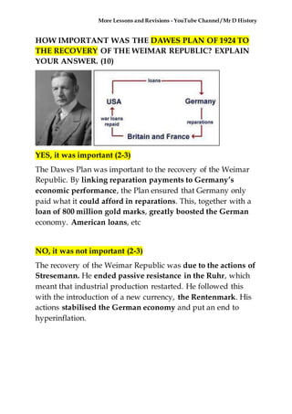 More Lessons and Revisions - YouTube Channel / Mr D History
HOW IMPORTANT WAS THE DAWES PLAN OF 1924 TO
THE RECOVERY OF THE WEIMAR REPUBLIC? EXPLAIN
YOUR ANSWER. (10)
YES, it was important (2-3)
The Dawes Plan was important to the recovery of the Weimar
Republic. By linking reparation payments to Germany’s
economic performance, the Plan ensured that Germany only
paid what it could afford in reparations. This, together with a
loan of 800 million gold marks, greatly boosted the German
economy. American loans, etc
NO, it was not important (2-3)
The recovery of the Weimar Republic was due to the actions of
Stresemann. He ended passive resistance in the Ruhr, which
meant that industrial production restarted. He followed this
with the introduction of a new currency, the Rentenmark. His
actions stabilised the German economy and put an end to
hyperinflation.
 
