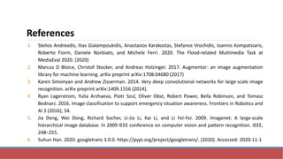 References
1. Stelios Andreadis, Ilias Gialampoukidis, Anastasios Karakostas, Stefanos Vrochidis, Ioannis Kompatsiaris,
Roberto Fiorin, Daniele Norbiato, and Michele Ferri. 2020. The Flood-related Multimedia Task at
MediaEval 2020. (2020)
2. Marcus D Bloice, Christof Stocker, and Andreas Holzinger. 2017. Augmentor: an image augmentation
library for machine learning. arXiv preprint arXiv:1708.04680 (2017)
3. Karen Simonyan and Andrew Zisserman. 2014. Very deep convolutional networks for large-scale image
recognition. arXiv preprint arXiv:1409.1556 (2014).
4. Ryan Lagerstrom, Yulia Arzhaeva, Piotr Szul, Oliver Obst, Robert Power, Bella Robinson, and Tomasz
Bednarz. 2016. Image classification to support emergency situation awareness. Frontiers in Robotics and
AI 3 (2016), 54.
5. Jia Deng, Wei Dong, Richard Socher, Li-Jia Li, Kai Li, and Li Fei-Fei. 2009. Imagenet: A large-scale
hierarchical image database. In 2009 IEEE conference on computer vision and pattern recognition. IEEE,
248–255.
6. Suhun Han. 2020. googletrans 3.0.0. https://pypi.org/project/googletrans/. (2020). Accessed: 2020-11-1
 