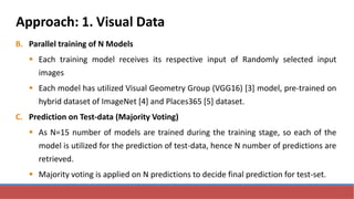 Approach: 1. Visual Data
B. Parallel training of N Models
 Each training model receives its respective input of Randomly selected input
images
 Each model has utilized Visual Geometry Group (VGG16) [3] model, pre-trained on
hybrid dataset of ImageNet [4] and Places365 [5] dataset.
C. Prediction on Test-data (Majority Voting)
 As N=15 number of models are trained during the training stage, so each of the
model is utilized for the prediction of test-data, hence N number of predictions are
retrieved.
 Majority voting is applied on N predictions to decide final prediction for test-set.
 