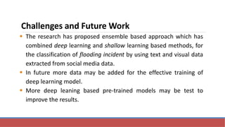 Challenges and Future Work
 The research has proposed ensemble based approach which has
combined deep learning and shallow learning based methods, for
the classification of flooding incident by using text and visual data
extracted from social media data.
 In future more data may be added for the effective training of
deep learning model.
 More deep leaning based pre-trained models may be test to
improve the results.
 