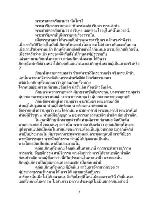 2
พระศาสดาตรัสถามว่า นั่นใคร?
พระสารีบุตรกราบทูลว่า ข้าพระองค์สารีบุตร พระเจ้าข้า.
พระศาสดาตรัสถามว่า สารีบุตร เธอทาอะไรอยู่ในที่นี้ในเวลานี้.
พระสารีบุตรนั้นจึงกราบทูลเรื่องราวนั้น.
เมื่อพระศาสดาได้ทรงสดับคาของพระสารีบุตร แล้วทรงราพึงว่า
เมื่อเรายังมีชีวิตอยู่ในบัดนี้ ภิกษุทั้งหลายยังไม่เคารพไม่ยาเกรงกันและกันก่อน
เมื่อเราปรินิพพานแล้ว ภิกษุทั้งหลายจักทาอย่างไรกันหนอ ธรรมสังเวชก็เกิดขึ้น.
เมื่อราตรีสว่างแล้ว พระองค์จึงรับสั่งให้ภิกษุสงฆ์ประชุมกัน
แล้วสอบถามภิกษุทั้งหลายว่า ดูก่อนภิกษุทั้งหลาย ได้ยินว่า
ภิกษุฉัพพัคคีย์ล่วงหน้าไปเกียดกันเสนาสนะของภิกษุทั้งหลายผู้เป็นเถระจริงหรือ
?
ภิกษุทั้งหลายกราบทูลว่า ข้าแต่พระผู้มีพระภาคเจ้า จริงพระเจ้าข้า.
แต่นั้นพระองค์จึงทรงติเตียนพระฉัพพัคคีย์แล้วตรัสธรรมกถา
ตรัสเรียกภิกษุทั้งหลายมาว่า ดูก่อนภิกษุทั้งหลาย
ใครหนอย่อมควรแก่อาสนะอันเลิศ น้าอันเลิศ ก้อนข้าวอันเลิศ.
ภิกษุบางพวกกราบทูลว่า ผู้บวชจากขัตติยตระกูล. บางพวกกราบทูลว่า
ผู้บวชจากตระกูลพราหมณ์. บางพวกกราบทูลว่า ผู้บวชจากตระกูลคฤหบดี.
ภิกษุอีกพวกหนึ่งกราบทูลว่า พระวินัยธร พระธรรมกถึก
ท่านผู้ได้ปฐมฌาน ท่านผู้ได้ทุติยฌาน ตติยฌาน จตุตถฌาน.
อีกพวกหนึ่งกราบทูลว่า พระโสดาบัน พระสกทาคามี พระอนาคามี พระอรหันต์
ท่านผู้มีวิชชา ๓ ท่านผู้มีอภิญญา ๖ ย่อมควรแก่อาสนะเลิศ น้าเลิศ ก้อนข้าวเลิศ.
ในเวลาที่ภิกษุทั้งหลายกล่าวถึง ท่านผู้ควรแก่อาสนะเลิศเป็นต้น
ตามความชอบใจของตนๆ อย่างนั้น พระศาสดาจึงตรัสว่า ดูก่อนภิกษุทั้งหลาย
ผู้ถึงอาสนะเลิศเป็ นต้นในศาสนาของเรา จะต้องเป็นผู้บวชจากตระกูลกษัตริย์
หาเป็นประมาณไม่ ผู้บวชจากตระกูลพราหมณ์ ตระกูลคฤหบดี พระวินัยธร
พระนักพระสูตร พระนักอภิธรรม ท่านผู้ได้ปฐมฌานเป็ นต้น
พระโสดาบันเป็นต้น หาเป็นประมาณไม่.
ดูก่อนภิกษุทั้งหลาย โดยที่แท้ในศาสนานี้ ควรกระทาการอภิวาท
การลุกรับ อัญชลีกรรม สามีจิกรรม ตามผู้แก่กว่า ควรได้อาสนะเลิศ น้าเลิศ
ก้อนข้าวเลิศ ตามผู้ที่แก่กว่า นี้เป็ นประมาณในศาสนานี้ เพราะฉะนั้น
ภิกษุผู้แก่กว่าเป็นผู้สมควรแก่อาสนะเลิศ เป็นต้นเหล่านี้
ดูก่อนภิกษุทั้งหลาย ก็บัดนี้แล สารีบุตรอัครสาวกของเรา
ผู้ประกาศธรรมจักรตามได้ ควรได้เสนาสนะติดกับเรา
สารีบุตรนั้นเมื่อไม่ได้เสนาสนะ จึงยับยั้งอยู่ที่โคนไม้ตลอดราตรีนี้ บัดนี้แหละ
เธอทั้งหลายไม่เคารพ ไม่ยาเกรง มีความประพฤติไม่เป็นสภาคกันอย่างนี้
 