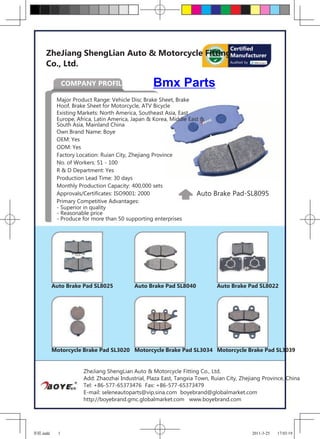 Certified
     ZheJiang ShengLian Auto & Motorcycle FittingManufacturer
     Co., Ltd.                                   Audited by




                COMPANY PROFILE                  Bmx Parts
           Major Product Range: Vehicle Disc Brake Sheet, Brake
           Hoof, Brake Sheet for Motorcycle, ATV Bicycle
           Existing Markets: North America, Southeast Asia, East
           Europe, Africa, Latin America, Japan & Korea, Middle East &
           South Asia, Mainland China
           Own Brand Name: Boye
           OEM: Yes
           ODM: Yes
           Factory Location: Ruian City, Zhejiang Province
           No. of Workers: 51 - 100
           R & D Department: Yes
           Production Lead Time: 30 days
           Monthly Production Capacity: 400,000 sets
           Approvals/Certificates: ISO9001: 2000                   Auto   Brake Pad-SL8095
           Primary Competitive Advantages:
           - Superior in quality
           - Reasonable price
           - Produce for more than 50 supporting enterprises




          Auto Brake Pad SL8025          Auto Brake Pad SL8040             Auto Brake Pad SL8022




          Motorcycle Brake Pad SL3020 Motorcycle Brake Pad SL3034 Motorcycle Brake Pad SL3039


                     ZheJiang ShengLian Auto & Motorcycle Fitting Co., Ltd.
                     Add: Zhaozhai Industrial, Plaza East, Tangxia Town, Ruian City, Zhejiang Province, China
                     Tel: +86-577-65373476 Fax: +86-577-65373479
                     E-mail: seleneautoparts@vip.sina.com boyebrand@globalmarket.com
                     http://boyebrand.gmc.globalmarket.com www.boyebrand.com




圣联.indd     1                                                                            2011-3-25   17:03:19
 