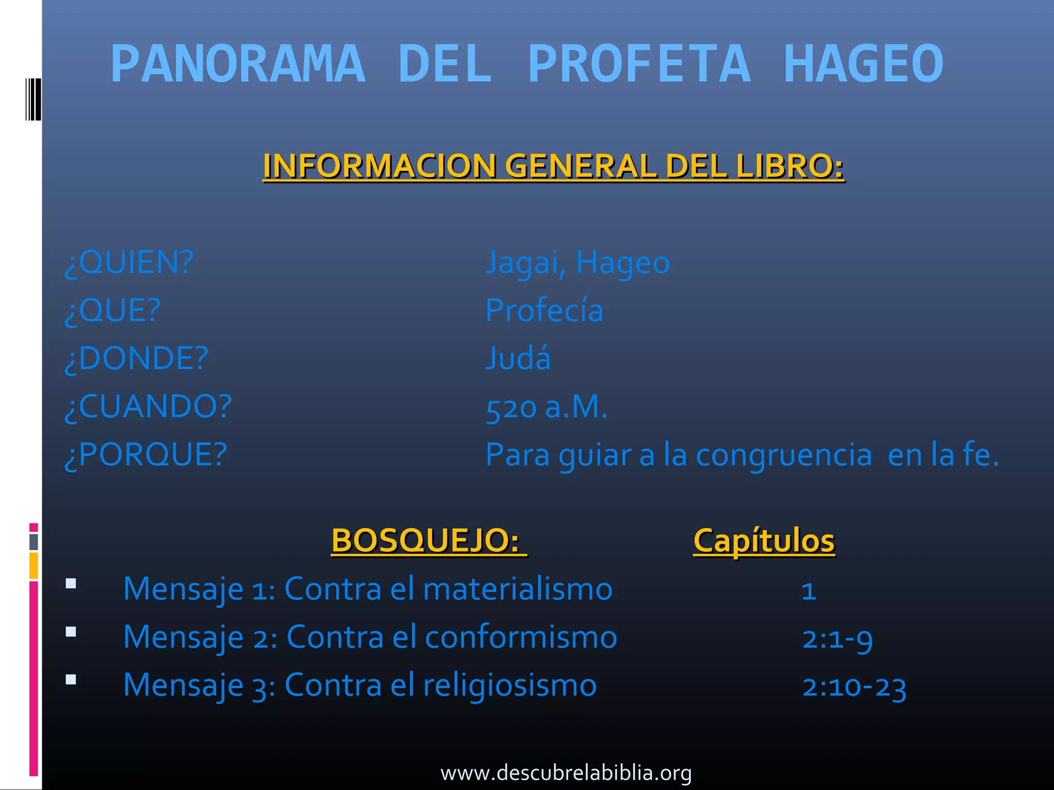 PANORAMA DEL PROFETA HAGEO
             INFORMACION GENERAL DEL LIBRO:

¿QUIEN?                      Jagai, Hageo
¿QUE?                        Profecía
¿DONDE?                      Judá
¿CUANDO?                     520 a.M.
¿PORQUE?                     Para guiar a la congruencia en la fe.

                 BOSQUEJO:                          Capítulos
   Mensaje 1: Contra el materialismo                      1
   Mensaje 2: Contra el conformismo                       2:1-9
   Mensaje 3: Contra el religiosismo                      2:10-23

                         www.descubrelabiblia.org
 