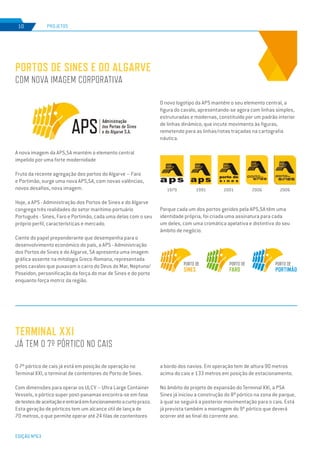 EDIÇÃO Nº63
A nova imagem da APS,SA mantém o elemento central
impelido por uma forte modernidade
Fruto da recente agregação dos portos do Algarve – Faro
e Portimão, surge uma nova APS,SA, com novas valências,
novos desafios, nova imagem.
Hoje, a APS - Administração dos Portos de Sines e do Algarve
congrega três realidades do setor marítimo-portuário
Português - Sines, Faro e Portimão, cada uma delas com o seu
próprio perfil, características e mercado.
Ciente do papel preponderante que desempenha para o
desenvolvimento económico do país, a APS - Administração
dos Portos de Sines e do Algarve, SA apresenta uma imagem
gráfica assente na mitologia Greco-Romana, representada
pelos cavalos que puxavam o carro do Deus do Mar, Neptuno/
Poseidon, personificação da força do mar de Sines e do porto
enquanto força motriz da região.
O 7º pórtico de cais já está em posição de operação no
Terminal XXI, o terminal de contentores do Porto de Sines.
Com dimensões para operar os ULCV – Ultra Large Container
Vessels, o pórtico super post-panamax encontra-se em fase
detestesdeaceitaçãoeentraráemfuncionamentoacurtoprazo.
Esta geração de pórticos tem um alcance útil de lança de
70 metros, o que permite operar até 24 filas de contentores
PORTOS DE SINES E DO ALGARVE
COM NOVA IMAGEM CORPORATIVA
TERMINAL XXI
JÁ TEM O 7º PÓRTICO NO CAIS
PROJETOS
EDIÇÃO Nº63
10
O novo logotipo da APS mantém o seu elemento central, a
figura do cavalo, apresentando-se agora com linhas simples,
estruturadas e modernas, constituído por um padrão interior
de linhas dinâmico, que incute movimento às figuras,
remetendo para as linhas/rotas traçadas na cartografia
náutica.
Porque cada um dos portos geridos pela APS,SA têm uma
identidade própria, foi criada uma assinatura para cada
um deles, com uma cromática apelativa e distintiva do seu
âmbito de negócio.
a bordo dos navios. Em operação tem de altura 90 metros
acima do cais e 133 metros em posição de estacionamento.
No âmbito do projeto de expansão do Terminal XXI, a PSA
Sines já iniciou a construção do 8º pórtico na zona de parque,
à qual se seguirá a posterior movimentação para o cais. Está
já prevista também a montagem do 9º pórtico que deverá
ocorrer até ao final do corrente ano.
1979 1991 2001 2006 2006
 