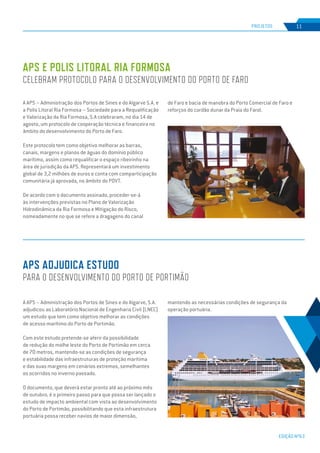 EDIÇÃO Nº63
A APS – Administração dos Portos de Sines e do Algarve S.A. e
a Polis Litoral Ria Formosa – Sociedade para a Requalificação
e Valorização da Ria Formosa, S.A celebraram, no dia 14 de
agosto, um protocolo de cooperação técnica e financeira no
âmbito do desenvolvimento do Porto de Faro.
Este protocolo tem como objetivo melhorar as barras,
canais, margens e planos de águas do domínio público
marítimo, assim como requalificar o espaço ribeirinho na
área de jurisdição da APS. Representará um investimento
global de 3,2 milhões de euros e conta com comparticipação
comunitária já aprovada, no âmbito do POVT.
De acordo com o documento assinado, proceder-se-á
às intervenções previstas no Plano de Valorização
Hidrodinâmica da Ria Formosa e Mitigação do Risco,
nomeadamente no que se refere a dragagens do canal
A APS – Administração dos Portos de Sines e do Algarve, S.A.
adjudicou ao Laboratório Nacional de Engenharia Civil (LNEC)
um estudo que tem como objetivo melhorar as condições
de acesso marítimo do Porto de Portimão.
Com este estudo pretende-se aferir da possibilidade
de redução do molhe leste do Porto de Portimão em cerca
de 70 metros, mantendo-se as condições de segurança
e estabilidade das infraestruturas de proteção marítima
e das suas margens em cenários extremos, semelhantes
os ocorridos no inverno passado.
O documento, que deverá estar pronto até ao próximo mês
de outubro, é o primeiro passo para que possa ser lançado o
estudo de impacto ambiental com vista ao desenvolvimento
do Porto de Portimão, possibilitando que esta infraestrutura
portuária possa receber navios de maior dimensão,
APS E POLIS LITORAL RIA FORMOSA
CELEBRAM PROTOCOLO PARA O DESENVOLVIMENTO DO PORTO DE FARO
APS ADJUDICA ESTUDO
PARA O DESENVOLVIMENTO DO PORTO DE PORTIMÃO
PROJETOS 11
de Faro e bacia de manobra do Porto Comercial de Faro e
reforços do cordão dunar da Praia do Farol.
mantendo as necessárias condições de segurança da
operação portuária.
 