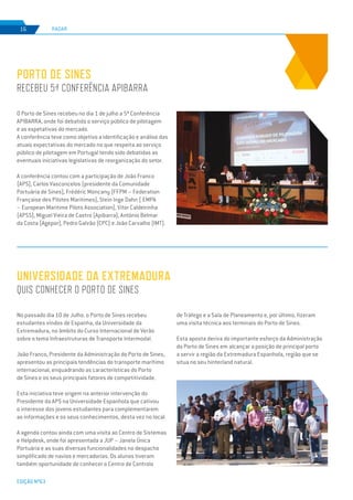 EDIÇÃO Nº63
O Porto de Sines recebeu no dia 1 de julho a 5ª Conferência
APIBARRA, onde foi debatido o serviço público de pilotagem
e as expetativas do mercado.
A conferência teve como objetivo a identificação e análise das
atuais expectativas do mercado no que respeita ao serviço
público de pilotagem em Portugal tendo sido debatidas as
eventuais iniciativas legislativas de reorganização do setor.
A conferência contou com a participação de João Franco
(APS), Carlos Vasconcelos (presidente da Comunidade
Portuária de Sines), Frédéric Moncany (FFPM – Federation
Française des Pilotes Maritimes), Stein Inge Dahn ( EMPA
– European Maritime Pilots Association), Vitor Caldeirinha
(APSS), Miguel Vieira de Castro (Apibarra), António Belmar
da Costa (Agepor), Pedro Galvão (CPC) e João Carvalho (IMT).
No passado dia 10 de Julho. o Porto de Sines recebeu
estudantes vindos de Espanha, da Universidade da
Extremadura, no âmbito do Curso Internacional de Verão
sobre o tema Infraestruturas de Transporte Intermodal.
João Franco, Presidente da Administração do Porto de Sines,
apresentou as principais tendências do transporte marítimo
internacional, enquadrando as características do Porto
de Sines e os seus principais fatores de competitividade.
Esta iniciativa teve origem na anterior intervenção do
Presidente da APS na Universidade Espanhola que cativou
o interesse dos jovens estudantes para complementarem
as informações e os seus conhecimentos, desta vez no local.
A agenda contou ainda com uma visita ao Centro de Sistemas
e Helpdesk, onde foi apresentada a JUP – Janela Única
Portuária e as suas diversas funcionalidades no despacho
simplificado de navios e mercadorias. Os alunos tiveram
também oportunidade de conhecer o Centro de Controlo
PORTO DE SINES
RECEBEU 5ª CONFERÊNCIA APIBARRA
UNIVERSIDADE DA EXTREMADURA
QUIS CONHECER O PORTO DE SINES
RADAR
EDIÇÃO Nº63
16
de Tráfego e a Sala de Planeamento e, por último, fizeram
uma visita técnica aos terminais do Porto de Sines.
Esta aposta deriva do importante esforço da Administração
do Porto de Sines em alcançar a posição de principal porto
a servir a região da Extremadura Espanhola, região que se
situa no seu hinterland natural.
 