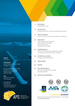 EDIÇÃO Nº63
DIRETOR
João Franco
PROPRIEDADE
Administração dos Portos de Sines
e do Algarve, SA
Número de Registo: DSC.RV.14.002
Contribuinte n.º 501 208 950
Depósito Legal: 276191/08
ISSN 1646-2882
SEDE
Apartado 16, EC SINES
7521-953 Sines
T 269 860 600
F 269 860 690
E geral@apsinesalgarve.pt
www.apsinesalgarve.pt
DESTAQUE
• Dia do Porto de Sines
ENTREVISTA
• Joaquín García-Estañ , Diretor Geral Repsol Polímeros Sines
PORTO SEGURO
• Porto de Sines renova certificação de Ambiente e Segurança
PROJETOS
• Nova imagem corporativa da APS
• Novo pórtico do Terminal XXI
• Protocolo com Polis
• Estudo Porto de Portimão
COORDENADAS
• Porto de Sines movimenta 17 Milhões de toneladas
de mercadorias e 596.474 TEU no 1.º semestre
O PORTO E A CIDADE
• 9ª edição das 24H de Logística
ZONA VERDE
RADAR
SOLTAR AMARRAS
• Porto de Sines apoia festas da cidade
• Atividades GDCAPS
REVISTA DE IMPRENSA
4
6
9
10
12
14
15
16
18
19
No porto de Sines e para os âmbitos declarados - ver certificados
em www.portodesines.pt
 