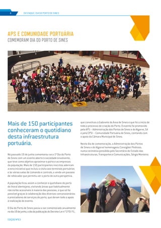 EDIÇÃO Nº63
No passado 19 de junho comemorou-se o 1º Dia do Porto
de Sines com um evento aberto à sociedade envolvente,
que teve como objetivo aproximar o porto e as empresas
da população. Mais de 150 participantes inscritos aderiram
a esta iniciativa que incluiu a visita aos terminais portuários
e às várias salas de comando e controlo, e ainda um passeio
de rebocador que permitiu ver o porto de outra perspetiva.
A população ficou assim a conhecer o quotidiano do porto
do litoral alentejano, visitando áreas que habitualmente
não estão acessíveis à maioria das pessoas, o que só foi
possível graças à colaboração dos diversos concessionários
e prestadores de serviços do porto, que deram todo o apoio
à realização do evento.
O Dia do Porto de Sines passa a ser comemorado anualmente
nodia19dejunho,odiadapublicaçãodoDecreto-Lein.º270/71,
APS E COMUNIDADE PORTUÁRIA
COMEMORAM DIA DO PORTO DE SINES
DESTAQUE | DIA DO PORTO DE SINES
EDIÇÃO Nº63
4
Mais de 150 participantes
conheceram o quotidiano
desta infraestrutura
portuária.
que constituiu o Gabinete da Área de Sines e que foi o início de
todo o processo de criação do Porto. O evento foi promovido
pela APS – Administração dos Portos de Sines e do Algarve, SA
e pela CPSI – Comunidade Portuária de Sines, contando com
o apoio da Câmara Municipal de Sines.
Neste dia de comemoração, a Administração dos Portos
de Sines e do Algarve homenageou Consiglieri Pedroso,
numa cerimónia presidida pelo Secretário de Estado das
Infraestruturas, Transportes e Comunicações, Sérgio Monteiro.
 