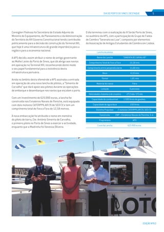 EDIÇÃO Nº63
DIA DO PORTO DE SINES | DESTAQUE
EDIÇÃO Nº63
5
Consiglieri Pedroso foi Secretário de Estado Adjunto do
Ministro do Equipamento, do Planeamento e da Administração
do Território do XIII Governo Constitucional tendo contribuído
politicamente para a decisão de construção do Terminal XXI,
que hoje é uma infraestrutura de grande importância para a
região e para a economia nacional.
A APS decidiu assim atribuir o nome do antigo governante
ao Molhe Leste do Porto de Sines, que dá abrigo aos navios
em operação no Terminal XXI, reconhecendo deste modo
o seu papel fundamental para a existência desta
infraestrutura portuária.
Ainda no âmbito desta efeméride a APS assinalou a entrada
em operação de uma nova lancha de pilotos, a “Simenta de
Carvalho” que dará apoio aos pilotos durante as operações
de embarque e desembarque nos navios que escalam o porto.
Com um investimento de 625.000 euros, a lancha foi
construída nos Estaleiros Navais de Peniche, está equipada
com dois motores CATERPPILAR C9 de 503 CV e tem um
comprimento total de Fora a Fora de 12,58 metros.
À nova embarcação foi atribuído o nome em memória
do piloto de barra, Cte. António Simenta de Carvalho,
o primeiro piloto no Porto de Sines a exercer a actividade,
enquanto que a Madrinha foi Vanessa Oliveira.
O dia terminou com a realização do III Serão Porto de Sines,
no auditório da APS, com a participação do Grupo de Fados
de Coimbra “Serenata ao Luar”, composto por elementos
da Associação de Antigos Estudantes de Coimbra em Lisboa.
Lanchadepilotos
Nome da Lancha
Comprimento Total de Fora a Fora
Comprimento entre perpendiculares
Boca
Pontal
Material do casco
Lotação
Velocidades máxima e de cruzeiro
Capacidade de combustível
Capacidade de água doce
Sistema Propulsor
Construtor
Proprietário
CustodaLancha
“SIMENTA DE CARVALHO”
12,58 mts
11,68 mts
4,10 mts
1,81 mts
Fibra
6 pessoas
27.3 nós / 23 nós
1 500 litros de gasóleo.
150 litros
2 motores CATERPPILAR C9, 503 CV.
ENP – Estaleiros Navais de Peniche, S. A.
APS
625000euros.
 