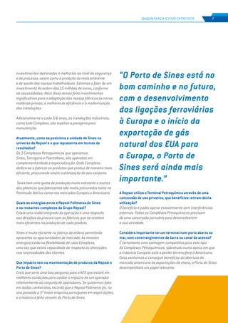 EDIÇÃO Nº63
investimentos destinados a melhorias ao nível da segurança
e de processo, assim como à proteção do meio ambiente
e de saúde dos nossos trabalhadores. Estamos a falar de um
investimento da ordem dos 15 milhões de euros, conforme
as necessidades. Além disso temos feito investimentos
significativos para a adaptação das nossas fábricas às novas
matérias-primas, à melhoria da eficiência e à modernização
das instalações.
Adicionalmente a cada 5/6 anos, as instalações industriais,
como este Complexo, são sujeitas a paragens para
manutenção.
Atualmente, como se posiciona a unidade de Sines no
universo da Repsol e o que representa em termos de
resultados?
Os 3 Complexos Petroquímicos que operamos:
Sines, Tarragona e Puertollano, são operados em
complementaridade e especialização. Cada Complexo
dedica-se a fabricar os produtos que produz de maneira mais
eficiente, procurando assim a otimização do seu conjunto.
Sines tem uma quota de produção muito relevante e muitos
dos plásticos que fabricamos são muito procurados tanto na
Península Ibérica como nos mercados Europeu e Americano.
Quais as sinergias entre a Repsol Polímeros de Sines
e os restantes complexos do Grupo Repsol?
Existe uma visão integrada da operação e uma resposta
aos desafios da procura com as fábricas que se revelam
mais eficientes na produção de cada produto.
Sines é muito eficiente no fabrico de etileno permitindo
aproveitar as oportunidades de mercado. As maiores
sinergias estão na flexibilidade de cada Complexo,
uma vez que existe capacidade de resposta às alterações
nas necessidades dos clientes.
Que impacto tem na movimentação de produtos da Repsol o
Porto de Sines?
Creio que seria uma boa pergunta para a APS que estará em
melhores condições para avaliar o impacto de um operador
relativamente ao conjunto de operadores. Se quisermos falar
em dados conhecidos, recordo que a Repsol Polímeros foi, no
ano passado a 5ª maior empresa portuguesa em exportações,
e a maioria é feita através do Porto de Sines.
“O Porto de Sines está no
bom caminho e no futuro,
com o desenvolvimento
das ligações ferroviárias
à Europa e o início da
exportação de gás
natural dos EUA para
a Europa, o Porto de
Sines será ainda mais
importante.”
JOAQUÍN GARCÍA-ESTAÑ | ENTREVISTA 7
A Repsol utiliza o Terminal Petroquímico através de uma
concessão de uso privativo, que benefícios retiram desta
utilização?
O benefício é poder operar estavelmente sem interferências
externas. Todos os Complexos Petroquímicos precisam
de uma concessão portuária para desenvolverem
a sua atividade.
Considera importante ter um terminal num porto aberto ao
mar, sem constrangimentos de barra ou canal de acesso?
É certamente uma vantagem competitiva para este tipo
de Complexos Petroquímicos, sobretudo numa época em que
a indústria Europeia está a perder terreno face à Americana.
Caso venhamos a conseguir beneficiar da abertura do
mercado americano às exportações de etano, o Porto de Sines
desempenhará um papel relevante.
 
