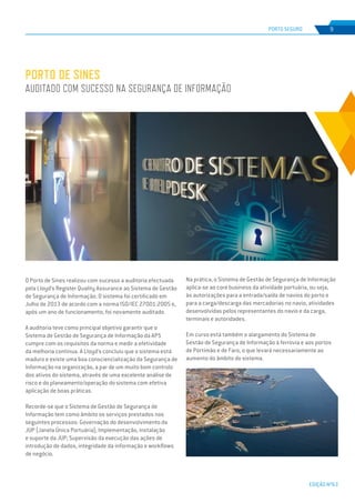EDIÇÃO Nº63
O Porto de Sines realizou com sucesso a auditoria efectuada
pela Lloyd’s Register Quality Assurance ao Sistema de Gestão
de Segurança de Informação. O sistema foi certificado em
Julho de 2013 de acordo com a norma ISO/IEC 27001:2005 e,
após um ano de funcionamento, foi novamente auditado.
A auditoria teve como principal objetivo garantir que o
Sistema de Gestão de Segurança de Informação da APS
cumpre com os requisitos da norma e medir a efetividade
da melhoria continua. A Lloyd’s concluiu que o sistema está
maduro e existe uma boa consciencialização da Segurança de
Informação na organização, a par de um muito bom controlo
dos ativos do sistema, através de uma excelente análise de
risco e do planeamento/operação do sistema com efetiva
aplicação de boas práticas.
Recorde-se que o Sistema de Gestão de Segurança de
Informação tem como âmbito os serviços prestados nos
seguintes processos: Governação do desenvolvimento da
JUP (Janela Única Portuária); Implementação, instalação
e suporte da JUP; Supervisão da execução das ações de
introdução de dados, integridade da informação e workflows
de negócio.
PORTO DE SINES
AUDITADO COM SUCESSO NA SEGURANÇA DE INFORMAÇÃO
Na prática, o Sistema de Gestão de Segurança de Informação
aplica-se ao core business da atividade portuária, ou seja,
às autorizações para a entrada/saída de navios do porto e
para a carga/descarga das mercadorias no navio, atividades
desenvolvidas pelos representantes do navio e da carga,
terminais e autoridades.
Em curso está também o alargamento do Sistema de
Gestão de Segurança de Informação à ferrovia e aos portos
de Portimão e de Faro, o que levará necessariamente ao
aumento do âmbito do sistema.
PORTO SEGURO 9
 