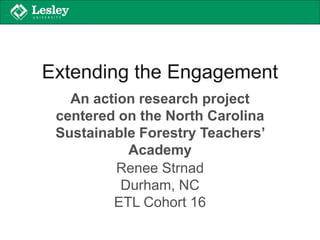 Extending the Engagement
An action research project
centered on the North Carolina
Sustainable Forestry Teachers’
Academy
Renee Strnad
Durham, NC
ETL Cohort 16
 