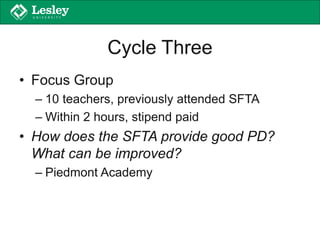Cycle Three
• Focus Group
– 10 teachers, previously attended SFTA
– Within 2 hours, stipend paid
• How does the SFTA provide good PD?
What can be improved?
– Piedmont Academy
 