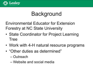 Background
Environmental Educator for Extension
Forestry at NC State University
• State Coordinator for Project Learning
Tree
• Work with 4-H natural resource programs
• “Other duties as determined”
– Outreach
– Website and social media
 