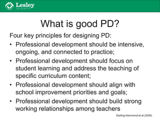 What is good PD?
Four key principles for designing PD:
• Professional development should be intensive,
ongoing, and connected to practice;
• Professional development should focus on
student learning and address the teaching of
specific curriculum content;
• Professional development should align with
school improvement priorities and goals;
• Professional development should build strong
working relationships among teachers
Darling-Hammond et al (2009)
 