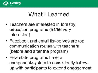 What I Learned
• Teachers are interested in forestry
education programs (51/56 very
interested)
• Facebook and email list-serves are top
communication routes with teachers
(before and after the program)
• Few state programs have a
component/system to consistently follow-
up with participants to extend engagement
 