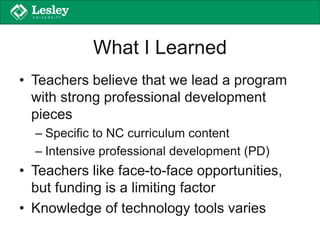What I Learned
• Teachers believe that we lead a program
with strong professional development
pieces
– Specific to NC curriculum content
– Intensive professional development (PD)
• Teachers like face-to-face opportunities,
but funding is a limiting factor
• Knowledge of technology tools varies
 