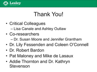 Thank You!
• Critical Colleagues
– Lisa Canale and Ashley Outlaw
• Co-researchers
– Dr. Susan Moore and Jennifer Grantham
• Dr. Lily Fessenden and Coleen O’Connell
• Dr. Robert Bardon
• Pat Maloney and Mike de Lasaux
• Addie Thornton and Dr. Kathryn
Stevenson
 