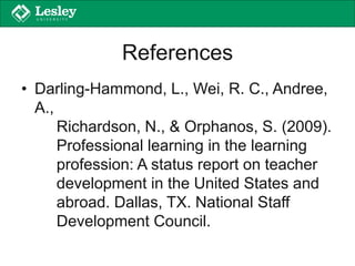 References
• Darling-Hammond, L., Wei, R. C., Andree,
A.,
Richardson, N., & Orphanos, S. (2009).
Professional learning in the learning
profession: A status report on teacher
development in the United States and
abroad. Dallas, TX. National Staff
Development Council.
 