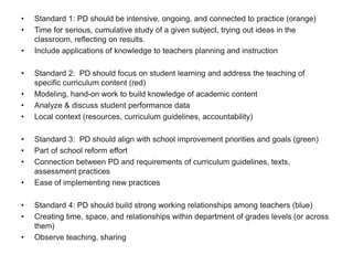 • Standard 1: PD should be intensive, ongoing, and connected to practice (orange)
• Time for serious, cumulative study of a given subject, trying out ideas in the
classroom, reflecting on results.
• Include applications of knowledge to teachers planning and instruction
• Standard 2: PD should focus on student learning and address the teaching of
specific curriculum content (red)
• Modeling, hand-on work to build knowledge of academic content
• Analyze & discuss student performance data
• Local context (resources, curriculum guidelines, accountability)
• Standard 3: PD should align with school improvement priorities and goals (green)
• Part of school reform effort
• Connection between PD and requirements of curriculum guidelines, texts,
assessment practices
• Ease of implementing new practices
• Standard 4: PD should build strong working relationships among teachers (blue)
• Creating time, space, and relationships within department of grades levels (or across
them)
• Observe teaching, sharing
 