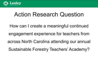 Action Research Question
How can I create a meaningful continued
engagement experience for teachers from
across North Carolina attending our annual
Sustainable Forestry Teachers’ Academy?
 