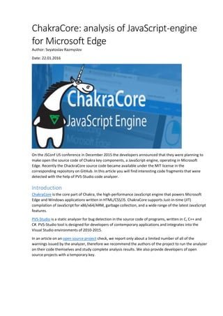 ChakraCore: analysis of JavaScript-engine
for Microsoft Edge
Author: Svyatoslav Razmyslov
Date: 22.01.2016
On the JSConf US conference in December 2015 the developers announced that they were planning to
make open the source code of Chakra key components, a JavaScript-engine, operating in Microsoft
Edge. Recently the ChackraCore source code became available under the MIT license in the
corresponding repository on GitHub. In this article you will find interesting code fragments that were
detected with the help of PVS-Studio code analyzer.
Introduction
ChakraCore is the core part of Chakra, the high-performance JavaScript engine that powers Microsoft
Edge and Windows applications written in HTML/CSS/JS. ChakraCore supports Just-in-time (JIT)
compilation of JavaScript for x86/x64/ARM, garbage collection, and a wide range of the latest JavaScript
features.
PVS-Studio is a static analyzer for bug detection in the source code of programs, written in C, C++ and
C#. PVS-Studio tool is designed for developers of contemporary applications and integrates into the
Visual Studio environments of 2010-2015.
In an article on an open source project check, we report only about a limited number of all of the
warnings issued by the analyzer, therefore we recommend the authors of the project to run the analyzer
on their code themselves and study complete analysis results. We also provide developers of open
source projects with a temporary key.
 