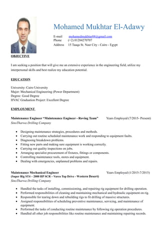 Mohamed Mukhtar El-Adawy
E-mail mohamedmukhtar88@gmail.com
Phone (+2) 01284270707
Address 15 Taaqa St. Nasr City - Cairo - Egypt
OBJECTIVE
I am seeking a position that will give me an extensive experience in the engineering field, utilize my
interpersonal skills and best realize my education potential.
EDUCATION
University: Cairo University
Major: Mechanical Engineering (Power Department)
Degree: Good Degree
HVAC Graduation Project: Excellent Degree
EMPLOYMENT
Maintenance Engineer “Maintenance Engineer - Roving Team” Years Employed (7/2015- Present)
SinoTharwa Drilling Company
• Designing maintenance strategies, procedures and methods.
• Carrying out routine scheduled maintenance work and responding to equipment faults.
• Diagnosing breakdown problems.
• Fitting new parts and making sure equipment is working correctly.
• Carrying out quality inspections on jobs.
• Arranging specialist procurement of fixtures, fittings or components.
• Controlling maintenance tools, stores and equipment.
• Dealing with emergencies, unplanned problems and repairs.
Maintenance Mechanical Engineer Years Employed (1/2015-7/2015)
(Super Rig ST4 – 2000 HP SCR – Varco Top Drive - Western Desert)
SinoTharwa Drilling Company
• Handled the tasks of installing, commissioning, and repairing rig equipment for drilling operation.
• Performed responsibilities of cleaning and maintaining mechanical and hydraulic equipment on rig.
• Responsible for tearing down and rebuilding rigs to fit drilling of massive structures.
• Assigned responsibilities of scheduling preventive maintenance, servicing, and maintenance of
equipment.
• Performed the tasks of conducting routine maintenance by following rig operation procedures.
• Handled all other job responsibilities like routine maintenance and maintaining repairing records.
 