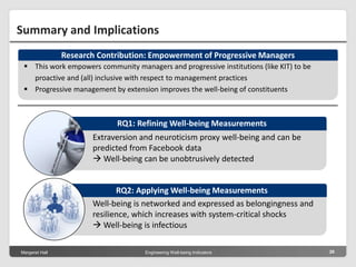 Margeret Hall Engineering Well-being Indicators 26
Summary and Implications
 This work empowers community managers and progressive institutions (like KIT) to be
proactive and (all) inclusive with respect to management practices
 Progressive management by extension improves the well-being of constituents
Research Contribution: Empowerment of Progressive Managers
Well-being is networked and expressed as belongingness and
resilience, which increases with system-critical shocks
 Well-being is infectious
RQ2: Applying Well-being Measurements
Extraversion and neuroticism proxy well-being and can be
predicted from Facebook data
 Well-being can be unobtrusively detected
RQ1: Refining Well-being Measurements
 