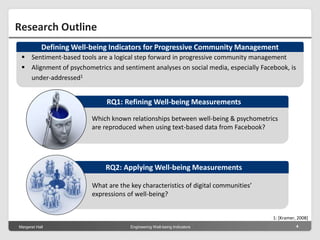 Margeret Hall Engineering Well-being Indicators 4
Research Outline
1: [Kramer, 2008]
 Sentiment-based tools are a logical step forward in progressive community management
 Alignment of psychometrics and sentiment analyses on social media, especially Facebook, is
under-addressed1
Defining Well-being Indicators for Progressive Community Management
What are the key characteristics of digital communities’
expressions of well-being?
RQ2: Applying Well-being Measurements
Which known relationships between well-being & psychometrics
are reproduced when using text-based data from Facebook?
RQ1: Refining Well-being Measurements
 