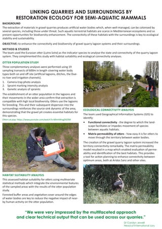 LINKING QUARRIES AND SURROUNDINGS BY
RESTORATION ECOLOGY FOR SEMI-AQUATIC MAMMALS
BACKGROUND
The extraction of materials in gravel quarries produces artificial water bodies which, when well-managed, can be colonised by
several species, including those under threat. Such aquatic-terrestrial habitats are scarce in Mediterranean ecosystems and so
present opportunities for biodiversity enhancement. The connectivity of these habitats with the surroundings is key to ecological
stability and sustainability.
OBJECTIVE: to enhance the connectivity and biodiversity of gravel quarry lagoon systems and their surroundings.
METHOD & STUDIES
The team used the Eurasian otter (Lutra lutra) as the indicator species to analyse the state and connectivity of the quarry lagoon
system. They complimented this study with habitat suitability and ecological connectivity analyses.
OTTER POPULATION STUDY
Three complementary analyses were performed using 19
sampling transects of 600m in length covering water body
types both on and off site (artificial lagoons, ditches, the Due-
ro river and irrigation channels).
1.	 Camera-trap photo analysis
2.	 Spraint marking intensity analysis
3.	 Genetic analysis of spraints
The establishment of an otter population in the lagoons and
their movements in the wider area confirm that extraction is
compatible with high local biodiversity. Otters use the lagoons
for breeding. This and their subsequent dispersion into the
surroundings reinforces the source-sink dynamic of the area,
demonstrating that the gravel pit creates essential habitats for
this species.
HABITAT SUITABILITY ANALYSIS
This assessed habitat suitability for otters using multivariate
statistical methods which integrate the environmental features
of the sampled areas with the results of the otter population
study.
Forested buffer areas and vegetation cover around the edges
of water bodies are key to reduce the negative impact of near-
by human activity on the otter population.
“We were very impressed by the multifaceted approach
and clear technical output that can be used across our quarries.”
Dr Carolyn Jewell
Head of International Jury
ECOLOGICAL CONNECTIVITY ANALYSIS
The team used Geographical Information Systems (GIS) to
identify:
•	 Functional connectivity - the degree to which the land-
scape facilitates or impedes movement of species
between aquatic habitats.
•	 Matrix permeability of otters - how easy it is for otters to
move through the territory between water bodies.
The creation of the gravel quarry lagoon system increased the
territory connectivity remarkably. The matrix permeability
model resulted in a map which enabled evaluation of perme-
ability and identification of the best habitats. This provides
a tool for action planning to enhance connectivity between
optimum areas, both at Aridos Sanz and other sites.
Otters at play: https://www.youtube.com/watch?v=MmH4hsgDGOM
 