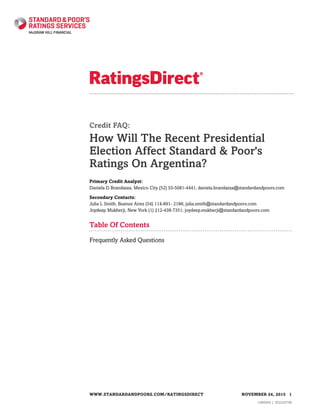 Credit FAQ:
How Will The Recent Presidential
Election Affect Standard & Poor's
Ratings On Argentina?
Primary Credit Analyst:
Daniela D Brandazza, Mexico City (52) 55-5081-4441; daniela.brandazza@standardandpoors.com
Secondary Contacts:
Julia L Smith, Buenos Aires (54) 114-891- 2186; julia.smith@standardandpoors.com
Joydeep Mukherji, New York (1) 212-438-7351; joydeep.mukherji@standardandpoors.com
Table Of Contents
Frequently Asked Questions
WWW.STANDARDANDPOORS.COM/RATINGSDIRECT NOVEMBER 24, 2015 1
1486694 | 302429798
 