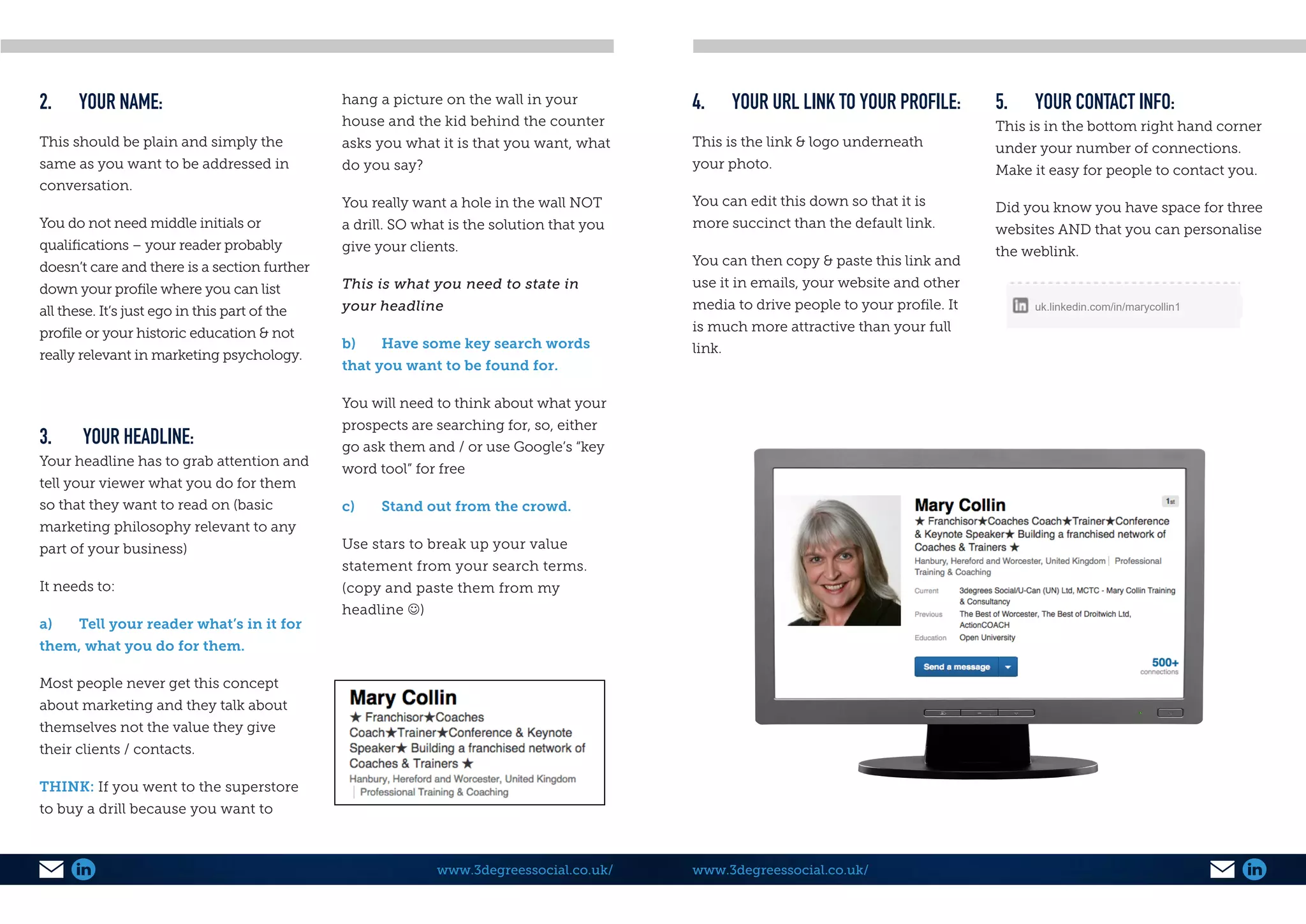 www.3degreessocial.co.uk/
2.	 YOUR NAME:
This should be plain and simply the
same as you want to be addressed in
conversation.
You do not need middle initials or
qualifications – your reader probably
doesn’t care and there is a section further
down your profile where you can list
all these. It’s just ego in this part of the
profile or your historic education & not
really relevant in marketing psychology.
3.	 YOUR HEADLINE:
Your headline has to grab attention and
tell your viewer what you do for them
so that they want to read on (basic
marketing philosophy relevant to any
part of your business)
It needs to:
a)	 Tell your reader what’s in it for
them, what you do for them.
Most people never get this concept
about marketing and they talk about
themselves not the value they give
their clients / contacts.
THINK: If you went to the superstore
to buy a drill because you want to
hang a picture on the wall in your
house and the kid behind the counter
asks you what it is that you want, what
do you say?
You really want a hole in the wall NOT
a drill. SO what is the solution that you
give your clients.
This is what you need to state in
your headline
b)	 Have some key search words
that you want to be found for.
You will need to think about what your
prospects are searching for, so, either
go ask them and / or use Google’s “key
word tool” for free
c)	 Stand out from the crowd.
Use stars to break up your value
statement from your search terms.
(copy and paste them from my
headline )
4.	 YOUR URL LINK TO YOUR PROFILE:
This is the link & logo underneath
your photo.
You can edit this down so that it is
more succinct than the default link.
You can then copy & paste this link and
use it in emails, your website and other
media to drive people to your profile. It
is much more attractive than your full
link.
5.	 YOUR CONTACT INFO:
This is in the bottom right hand corner
under your number of connections.
Make it easy for people to contact you.
Did you know you have space for three
websites AND that you can personalise
the weblink.
www.3degreessocial.co.uk/
uk.linkedin.com/in/marycollin1
 