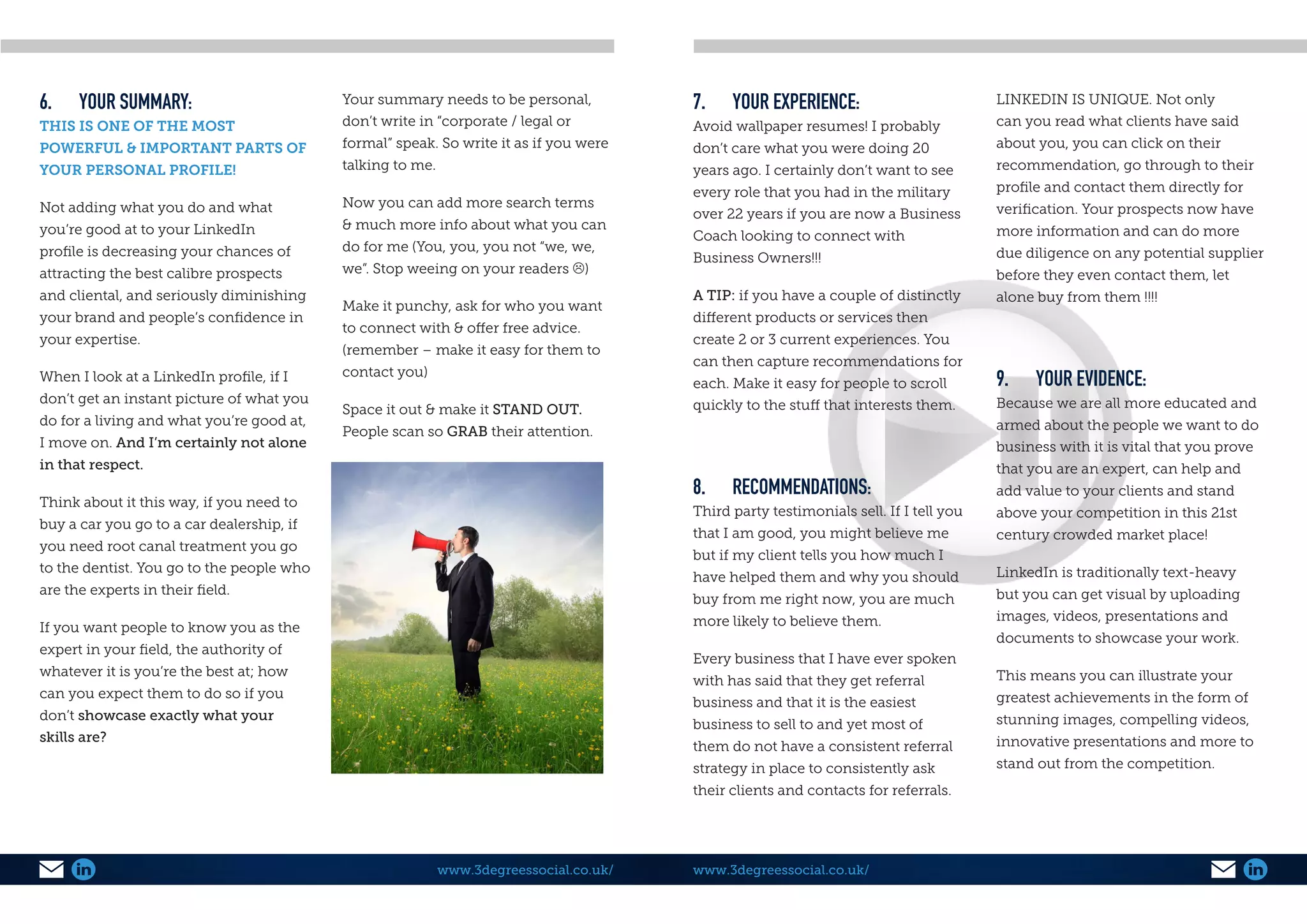 6.	 YOUR SUMMARY:
THIS IS ONE OF THE MOST
POWERFUL & IMPORTANT PARTS OF
YOUR PERSONAL PROFILE!
Not adding what you do and what
you’re good at to your LinkedIn
profile is decreasing your chances of
attracting the best calibre prospects
and cliental, and seriously diminishing
your brand and people’s confidence in
your expertise.
When I look at a LinkedIn profile, if I
don’t get an instant picture of what you
do for a living and what you’re good at,
I move on. And I’m certainly not alone
in that respect.
Think about it this way, if you need to
buy a car you go to a car dealership, if
you need root canal treatment you go
to the dentist. You go to the people who
are the experts in their field.
If you want people to know you as the
expert in your field, the authority of
whatever it is you’re the best at; how
can you expect them to do so if you
don’t showcase exactly what your
skills are?
Your summary needs to be personal,
don’t write in “corporate / legal or
formal” speak. So write it as if you were
talking to me.
Now you can add more search terms
& much more info about what you can
do for me (You, you, you not “we, we,
we”. Stop weeing on your readers )
Make it punchy, ask for who you want
to connect with & offer free advice.
(remember – make it easy for them to
contact you)
Space it out & make it STAND OUT.
People scan so GRAB their attention.
www.3degreessocial.co.uk/
7.	 YOUR EXPERIENCE:
Avoid wallpaper resumes! I probably
don’t care what you were doing 20
years ago. I certainly don’t want to see
every role that you had in the military
over 22 years if you are now a Business
Coach looking to connect with
Business Owners!!!
A TIP: if you have a couple of distinctly
different products or services then
create 2 or 3 current experiences. You
can then capture recommendations for
each. Make it easy for people to scroll
quickly to the stuff that interests them.
8.	RECOMMENDATIONS:
Third party testimonials sell. If I tell you
that I am good, you might believe me
but if my client tells you how much I
have helped them and why you should
buy from me right now, you are much
more likely to believe them.
Every business that I have ever spoken
with has said that they get referral
business and that it is the easiest
business to sell to and yet most of
them do not have a consistent referral
strategy in place to consistently ask
their clients and contacts for referrals.
LINKEDIN IS UNIQUE. Not only
can you read what clients have said
about you, you can click on their
recommendation, go through to their
profile and contact them directly for
verification. Your prospects now have
more information and can do more
due diligence on any potential supplier
before they even contact them, let
alone buy from them !!!!
9.	 YOUR EVIDENCE:
Because we are all more educated and
armed about the people we want to do
business with it is vital that you prove
that you are an expert, can help and
add value to your clients and stand
above your competition in this 21st
century crowded market place!
LinkedIn is traditionally text-heavy
but you can get visual by uploading
images, videos, presentations and
documents to showcase your work.
This means you can illustrate your
greatest achievements in the form of
stunning images, compelling videos,
innovative presentations and more to
stand out from the competition.
www.3degreessocial.co.uk/
 