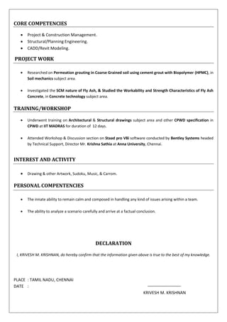 CORE COMPETENCIES
 Project & Construction Management.
 Structural/Planning Engineering.
 CADD/Revit Modeling.
PROJECT WORK
 Researched on Permeation grouting in Coarse Grained soil using cement grout with Biopolymer (HPMC), in
Soil mechanics subject area.
 Investigated the SCM nature of Fly Ash, & Studied the Workability and Strength Characteristics of Fly Ash
Concrete, in Concrete technology subject area.
TRAINING/WORKSHOP
 Underwent training on Architectural & Structural drawings subject area and other CPWD specification in
CPWD at IIT MADRAS for duration of 12 days.
 Attended Workshop & Discussion section on Staad pro V8i software conducted by Bentley Systems headed
by Technical Support, Director Mr. Krishna Sathia at Anna University, Chennai.
INTEREST AND ACTIVITY
 Drawing & other Artwork, Sudoku, Music, & Carrom.
PERSONAL COMPENTENCIES
 The innate ability to remain calm and composed in handling any kind of issues arising within a team.
 The ability to analyze a scenario carefully and arrive at a factual conclusion.
DECLARATION
I, KRIVESH M. KRISHNAN, do hereby confirm that the information given above is true to the best of my knowledge.
PLACE : TAMIL NADU, CHENNAI
DATE :
KRIVESH M. KRISHNAN
 