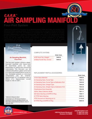 sales@aceglass.com
	 1430 Northwest Boulevard	 P: (800) 223-4524
	 Vineland, NJ 08360	 F: (800) 543-6752
www.aceglass.com
Air Sampling Manifold,
Four-Port
The four-port system utilizes a glass,
four-port manifold with heavy-duty
#7 Ace-Thred ports for easy
attachment to tubing and monitoring
instruments. The four-port can be
ordered with either a glass cone/cane
or a cane with polyethylene-funnel on
top. Complete systems or individual
components can be ordered.
Approximate I.D. of sampling tube is
25mm (1”). Approximate overall
height is 150 cm (60”).
*California Air Resources Board
As described in U.S. EPA Technical Assistance
Document for Precursor Gas Measurements in the
NCore Multi-pollutant Monitoring Network, Version 4,
September 2005.
REPLACEMENT PARTS & ACCESSORIES
Order Code
4-Port Glass Manifold 7489-04
Air Sampling Cane, Funnel Type 7493-12
Air Sampling Cane, Funnel Type w/Calibration Port 7493-22
Air Sampling Cane, Straight Type 7494-25
Air Sampling Cane, Straight Type w/Calibration Port 7494-35
Polyethylene Hood Assembly 7494-89
250mL Glass Collection Bottle 7501-11
#25 Nylon Bushing w/CAPFE O-Ring 7506-11
#7 PTFE Nylon Bushing 5029-12
PTFE Ferrule for #7 Bushing (pk/12) 11710-07
#7 PTFE Plug w/CAPFE O-Ring 5846-45
COMPLETE SYSTEMS
Order Code
w/PE Hood Top, Straight 7489-20
w/Glass Funnel Top, Curved 7489-22
QUALIT
Y
· INNOVATION
· S
ERVICE
1936 - 2016
Ace Glass Celebrating 80Years
AIR SAMPLING MANIFOLDFour-Port System
These vertical systems fit more easily into air sampling stations, trailers and boxes, and provide a more
efficient and flexible sample collection. All the inner surfaces that are exposed to the air are either inert
borosilicate glass or inert PTFE. And thanks to our convenient Ace-Threds®
, the systems can be safely
and easily disassembled for cleaning or replacing parts. Both canes offer a PTFE sampling port outside
for spot sampling or EPA auditing. The Ace-Thred ports on the manifolds can be fitted to any type of
tubing, and can be sealed with ferrules and bushings to facilitate connection to air sampling
instrumentation and monitors. Choose between four- or eight-port manifolds with either a glass
sampling cane with an inverted cone or a straight cane with a polyethylene inverse funnel on top.
C.A.R.B.*
 