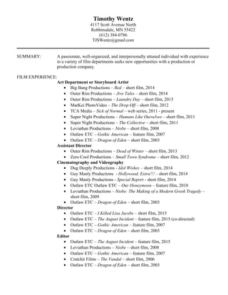 Timothy Wentz
4117 Scott Avenue North
Robbinsdale, MN 55422
(612) 384-0786
TJSWentz@gmail.com
SUMMARY: A passionate, well-organized, and interpersonally attuned individual with experience
in a variety of film departments seeks new opportunities with a production or
production company.
FILM EXPERIENCE:
Art Department or Storyboard Artist
• Big Bang Productions – Red – short film, 2014
• Outer Rim Productions – Jive Tales – short film, 2014
• Outer Rim Productions – Laundry Day – short film, 2013
• MarKei PhotoVideo – The Drop Off – short film, 2012
• TCA Media – Sick of Normal – web series, 2011 - present
• Super Night Productions – Humans Like Ourselves – short film, 2011
• Super Night Productions – The Collective – short film, 2011
• Leviathan Productions – Niobe – short film, 2008
• Outlaw ETC – Gothic American – feature film, 2007
• Outlaw ETC – Dragon of Eden – short film, 2003
Assistant Director
• Outer Rim Productions – Dead of Winter – short film, 2013
• Zero Cool Productions – Small Town Syndrome – short film, 2012
Cinematography and Videography
• Dug Deeply Productions - Idol Wishes – short film, 2014
• Guy Manly Productions - Hollywood, Extra!!! – short film, 2014
• Guy Manly Productions - Special Report - short film, 2014
• Outlaw ETC Outlaw ETC – Our Honeymoon – feature film, 2010
• Leviathan Productions – Niobe: The Making of a Modern Greek Tragedy –
short film, 2009
• Outlaw ETC – Dragon of Eden – short film, 2003
Director
• Outlaw ETC – I Killed Lisa Jacobs – short film, 2015
• Outlaw ETC – The August Incident – feature film, 2015 (co-directed)
• Outlaw ETC – Gothic American – feature film, 2007
• Outlaw ETC – Dragon of Eden – short film, 2003
Editor
• Outlaw ETC – The August Incident – feature film, 2015
• Leviathan Productions – Niobe – short film, 2008
• Outlaw ETC – Gothic American – feature film, 2007
• Cratchit Films – The Vandal – short film, 2006
• Outlaw ETC – Dragon of Eden – short film, 2003
 