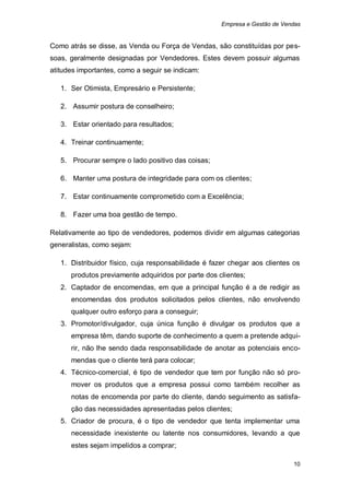 Empresa e Gestão de Vendas


Como atrás se disse, as Venda ou Força de Vendas, são constituídas por pes-
soas, geralmente designadas por Vendedores. Estes devem possuir algumas
atitudes importantes, como a seguir se indicam:

   1. Ser Otimista, Empresário e Persistente;

   2. Assumir postura de conselheiro;

   3. Estar orientado para resultados;

   4. Treinar continuamente;

   5. Procurar sempre o lado positivo das coisas;

   6. Manter uma postura de integridade para com os clientes;

   7. Estar continuamente comprometido com a Excelência;

   8. Fazer uma boa gestão de tempo.

Relativamente ao tipo de vendedores, podemos dividir em algumas categorias
generalistas, como sejam:

   1. Distribuidor físico, cuja responsabilidade é fazer chegar aos clientes os
      produtos previamente adquiridos por parte dos clientes;
   2. Captador de encomendas, em que a principal função é a de redigir as
      encomendas dos produtos solicitados pelos clientes, não envolvendo
      qualquer outro esforço para a conseguir;
   3. Promotor/divulgador, cuja única função é divulgar os produtos que a
      empresa têm, dando suporte de conhecimento a quem a pretende adqui-
      rir, não lhe sendo dada responsabilidade de anotar as potenciais enco-
      mendas que o cliente terá para colocar;
   4. Técnico-comercial, é tipo de vendedor que tem por função não só pro-
      mover os produtos que a empresa possui como também recolher as
      notas de encomenda por parte do cliente, dando seguimento as satisfa-
      ção das necessidades apresentadas pelos clientes;
   5. Criador de procura, é o tipo de vendedor que tenta implementar uma
      necessidade inexistente ou latente nos consumidores, levando a que
      estes sejam impelidos a comprar;

                                                                             10
 
