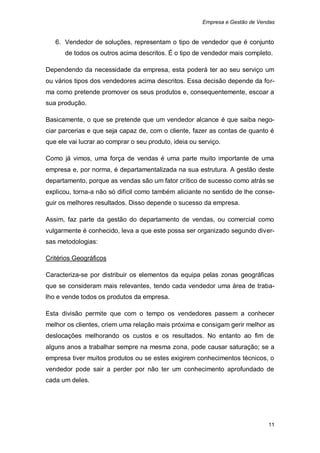 Empresa e Gestão de Vendas


   6. Vendedor de soluções, representam o tipo de vendedor que é conjunto
      de todos os outros acima descritos. É o tipo de vendedor mais completo.

Dependendo da necessidade da empresa, esta poderá ter ao seu serviço um
ou vários tipos dos vendedores acima descritos. Essa decisão depende da for-
ma como pretende promover os seus produtos e, consequentemente, escoar a
sua produção.

Basicamente, o que se pretende que um vendedor alcance é que saiba nego-
ciar parcerias e que seja capaz de, com o cliente, fazer as contas de quanto é
que ele vai lucrar ao comprar o seu produto, ideia ou serviço.

Como já vimos, uma força de vendas é uma parte muito importante de uma
empresa e, por norma, é departamentalizada na sua estrutura. A gestão deste
departamento, porque as vendas são um fator crítico de sucesso como atrás se
explicou, torna-a não só difícil como também aliciante no sentido de lhe conse-
guir os melhores resultados. Disso depende o sucesso da empresa.

Assim, faz parte da gestão do departamento de vendas, ou comercial como
vulgarmente é conhecido, leva a que este possa ser organizado segundo diver-
sas metodologias:

Critérios Geográficos

Caracteriza-se por distribuir os elementos da equipa pelas zonas geográficas
que se consideram mais relevantes, tendo cada vendedor uma área de traba-
lho e vende todos os produtos da empresa.

Esta divisão permite que com o tempo os vendedores passem a conhecer
melhor os clientes, criem uma relação mais próxima e consigam gerir melhor as
deslocações melhorando os custos e os resultados. No entanto ao fim de
alguns anos a trabalhar sempre na mesma zona, pode causar saturação; se a
empresa tiver muitos produtos ou se estes exigirem conhecimentos técnicos, o
vendedor pode sair a perder por não ter um conhecimento aprofundado de
cada um deles.




                                                                              11
 