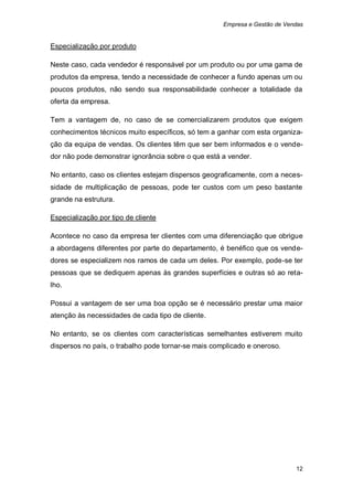 Empresa e Gestão de Vendas


Especialização por produto

Neste caso, cada vendedor é responsável por um produto ou por uma gama de
produtos da empresa, tendo a necessidade de conhecer a fundo apenas um ou
poucos produtos, não sendo sua responsabilidade conhecer a totalidade da
oferta da empresa.

Tem a vantagem de, no caso de se comercializarem produtos que exigem
conhecimentos técnicos muito específicos, só tem a ganhar com esta organiza-
ção da equipa de vendas. Os clientes têm que ser bem informados e o vende-
dor não pode demonstrar ignorância sobre o que está a vender.

No entanto, caso os clientes estejam dispersos geograficamente, com a neces-
sidade de multiplicação de pessoas, pode ter custos com um peso bastante
grande na estrutura.

Especialização por tipo de cliente

Acontece no caso da empresa ter clientes com uma diferenciação que obrigue
a abordagens diferentes por parte do departamento, é benéfico que os vende-
dores se especializem nos ramos de cada um deles. Por exemplo, pode-se ter
pessoas que se dediquem apenas às grandes superfícies e outras só ao reta-
lho.

Possui a vantagem de ser uma boa opção se é necessário prestar uma maior
atenção às necessidades de cada tipo de cliente.

No entanto, se os clientes com características semelhantes estiverem muito
dispersos no país, o trabalho pode tornar-se mais complicado e oneroso.




                                                                            12
 