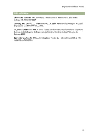 Empresa e Gestão de Vendas


BIBLIOGRAFIA

Chiavenato, Idalberto. 1993. Introdução à Teoria Geral da Administração. São Paulo :
McGraw-Hill, 1993. 90010997.

Donnelly, J.H., Gibson, J.L. and Ivancevich, J.M. 2000. Administração: Princípios de Gestão
Empresarial. s.l. : McGRAW-HILL, 2000.

Gil, Denise Lila Lisboa. 2008. A venda e os seus instrumentos. Departamento de Engenharia
Quimica, Instituto Superior de Engenharia de Coimbra. Coimbra : Instuto Politécnico de
Coimbra, 2008.

Sparemberger, Ariosto. 2008. Administração de Vendas. Ijuí : Editora Unijuí, 2008. p. 124.
ISBN 978-85-7429-658-6.




                                                                                             13
 