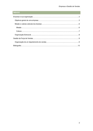 Empresa e Gestão de Vendas


ÍNDICE

Empresa e sua organização ...................................................................................................... 3

   Objetivos gerais de uma empresa.......................................................................................... 3

   Missão e valores culturais da empresa .................................................................................. 6

      Missão ............................................................................................................................... 6

      Cultura ............................................................................................................................... 7

   Organização Estrutural .......................................................................................................... 8

Gestão da Força de Vendas...................................................................................................... 9

   Organização de um departamento de vendas ........................................................................ 9

Bibliografia .............................................................................................................................. 13




                                                                                                                                             2
 