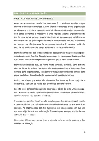 Empresa e Gestão de Vendas


EMPRESA E SUA ORGANIZAÇ ÃO

OBJETIVOS GERAIS DE UMA EMPRESA

Antes de se entrar no mundo das empresas é conveniente perceber o que
encerra o conceito de empresa. Assim, chama-se empresa a uma organização
de elementos produtivos (pessoal, material e financeiros) ao dispor da gestão.
Sem estes elementos é impossível a uma empresa laborar. Explicando cada
um de uma forma sucinta, pessoal são todas as pessoas que trabalham na
empresa e, sem as quais, é possível laborar. Dentro deste conceito estão todas
as pessoas que efectivamente fazem parte da organização, desde a gestão de
topo até ao funcionário que esteja mais abaixo na cadeia hierárquica.

Elementos materiais são todos os factores coadjuvantes das pessoas na pros-
secução das suas funções. São elementos mais ou menos complexos que têm
como única funcionalidade permitir às pessoas produzirem mais e melhor.

Elementos financeiros são, de forma muito simplista, dinheiro. Sem dinheiro
não há forma de colocar os outros elementos produtivos a funcionar. Sem
dinheiro para pagar salários, para comprar máquinas ou matérias-primas, para
pagar marketing, de nada adianta possuir os outros dois elementos.

Assim, percebe-se que estes três elementos funcionam de forma conjunta e
inseparável. Sem um, os outros dois elementos de nada servem.

Por isto tudo, percebemos que uma empresa é, acima de tudo, uma organiza-
ção. A existência desta organização pode assumir um de dois tipos diferentes:
com fins lucrativos ou sem fins lucrativos.

Organizações sem fins lucrativos são estruturas que têm como principal objecto
o bem social sem que daí advenham vantagens financeiras para os seus fun-
dadores. As organizações com fins lucrativos são todas aquelas em que um
dos seus objectivos é uma valorização financeira para enriquecimento da sua
estrutura de associados.

São nestas últimas que vamos focar a atenção ao longo deste caderno e das
sessões de formação.



                                                                              3
 