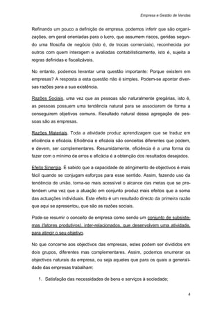 Empresa e Gestão de Vendas


Refinando um pouco a definição de empresa, podemos inferir que são organi-
zações, em geral orientadas para o lucro, que assumem riscos, geridas segun-
do uma filosofia de negócio (isto é, de trocas comerciais), reconhecida por
outros com quem interagem e avaliadas contabilisticamente, isto é, sujeita a
regras definidas e fiscalizáveis.

No entanto, podemos levantar uma questão importante: Porque existem em
empresas? A resposta a esta questão não é simples. Podem-se apontar diver-
sas razões para a sua existência.

Razões Sociais, uma vez que as pessoas são naturalmente gregárias, isto é,
as pessoas possuem uma tendência natural para se associarem de forma a
conseguirem objetivos comuns. Resultado natural dessa agregação de pes-
soas são as empresas.

Razões Materiais. Toda a atividade produz aprendizagem que se traduz em
eficiência e eficácia. Eficiência e eficácia são conceitos diferentes que podem,
e devem, ser complementares. Resumidamente, eficiência é a uma forma do
fazer com o mínimo de erros e eficácia é a obtenção dos resultados desejados.

Efeito Sinergia. É sabido que a capacidade de atingimento de objectivos é mais
fácil quando se conjugam esforços para esse sentido. Assim, fazendo uso da
tendência de união, torna-se mais acessível o alcance das metas que se pre-
tendem uma vez que a atuação em conjunto produz mais efeitos que a soma
das actuações individuais. Este efeito é um resultado directo da primeira razão
que aqui se apresentou, que são as razões sociais.

Pode-se resumir o conceito de empresa como sendo um conjunto de subsiste-
mas (fatores produtivos), inter-relacionados, que desenvolvem uma atividade,
para atingir o seu objetivo.

No que concerne aos objectivos das empresas, estes podem ser divididos em
dois grupos, diferentes mas complementares. Assim, podemos enumerar os
objectivos naturais da empresa, ou seja aqueles que para os quais a generali-
dade das empresas trabalham:

   1. Satisfação das necessidades de bens e serviços à sociedade;


                                                                               4
 