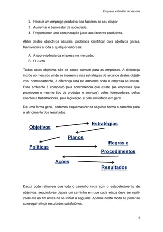 Empresa e Gestão de Vendas


   2. Possuir um emprego produtivo dos factores ao seu dispor;
   3. Aumentar o bem-estar da sociedade;
   4. Proporcionar uma remuneração justa aos factores produtivos.

Além destes objectivos naturais, podemos identificar dois objetivos gerais,
transversais a toda e qualquer empresa:

   A. A sobrevivência da empresa no mercado;
   B. O Lucro.

Todos estes objetivos são de senso comum para as empresas. A diferença
incide no mercado onde se inserem e nas estratégias de alcance destes objeti-
vos, nomeadamente, a diferença está no ambiente onde a empresa se insere.
Este ambiente é composto pela concorrência que existe (as empresas que
promovem o mesmo tipo de produtos e serviços), pelos fornecedores, pelos
clientes e trabalhadores, pela legislação e pela sociedade em geral.

De uma forma geral, podemos esquematizar da seguinte forma o caminho para
o atingimento dos resultados:




Daqui pode retirar-se que todo o caminho inicia com o estabelecimento de
objetivos, seguindo-se depois um caminho em que cada etapa deve ser reali-
zada até ao fim antes de se iniciar a seguinte. Apenas deste modo se poderão
conseguir atingir resultados satisfatórios.



                                                                              5
 