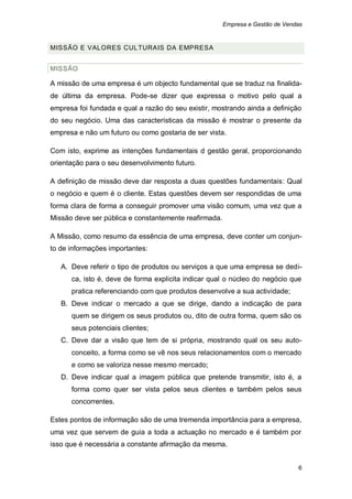 Empresa e Gestão de Vendas


MISSÃO E VALORES CUL TURAIS DA EMPRESA


MISSÃO

A missão de uma empresa é um objecto fundamental que se traduz na finalida-
de última da empresa. Pode-se dizer que expressa o motivo pelo qual a
empresa foi fundada e qual a razão do seu existir, mostrando ainda a definição
do seu negócio. Uma das características da missão é mostrar o presente da
empresa e não um futuro ou como gostaria de ser vista.

Com isto, exprime as intenções fundamentais d gestão geral, proporcionando
orientação para o seu desenvolvimento futuro.

A definição de missão deve dar resposta a duas questões fundamentais: Qual
o negócio e quem é o cliente. Estas questões devem ser respondidas de uma
forma clara de forma a conseguir promover uma visão comum, uma vez que a
Missão deve ser pública e constantemente reafirmada.

A Missão, como resumo da essência de uma empresa, deve conter um conjun-
to de informações importantes:

   A. Deve referir o tipo de produtos ou serviços a que uma empresa se dedi-
      ca, isto é, deve de forma explicita indicar qual o núcleo do negócio que
      pratica referenciando com que produtos desenvolve a sua actividade;
   B. Deve indicar o mercado a que se dirige, dando a indicação de para
      quem se dirigem os seus produtos ou, dito de outra forma, quem são os
      seus potenciais clientes;
   C. Deve dar a visão que tem de si própria, mostrando qual os seu auto-
      conceito, a forma como se vê nos seus relacionamentos com o mercado
      e como se valoriza nesse mesmo mercado;
   D. Deve indicar qual a imagem pública que pretende transmitir, isto é, a
      forma como quer ser vista pelos seus clientes e também pelos seus
      concorrentes.

Estes pontos de informação são de uma tremenda importância para a empresa,
uma vez que servem de guia a toda a actuação no mercado e é também por
isso que é necessária a constante afirmação da mesma.


                                                                               6
 